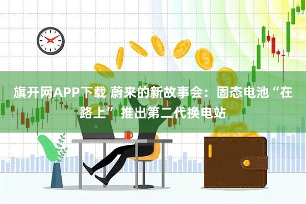旗开网APP下载 蔚来的新故事会：固态电池“在路上” 推出第二代换电站