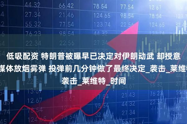 低吸配资 特朗普被曝早已决定对伊朗动武 却授意幕僚向媒体放烟雾弹 投弹前几分钟做了最终决定_袭击_莱维特_时间