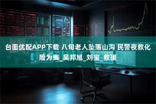 台面优配APP下载 八旬老人坠落山沟 民警夜救化险为夷_吴邦旭_刘宝_救援