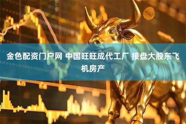 金色配资门户网 中国旺旺成代工厂 接盘大股东飞机房产