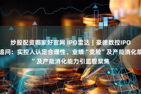 炒股配资哪家好官网 IPO雷达｜豪德数控IPO遭北交所连环追问：实控人认定合理性、业绩“变脸”及产能消化能力引监管聚焦