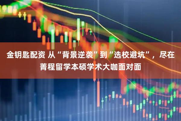 金钥匙配资 从“背景逆袭”到“选校避坑”，尽在菁程留学本硕学术大咖面对面