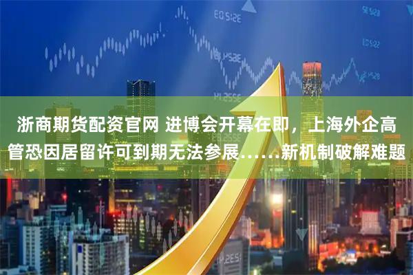 浙商期货配资官网 进博会开幕在即，上海外企高管恐因居留许可到期无法参展……新机制破解难题