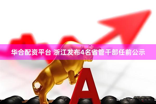 华合配资平台 浙江发布4名省管干部任前公示
