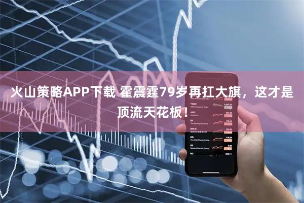 火山策略APP下载 霍震霆79岁再扛大旗，这才是顶流天花板！