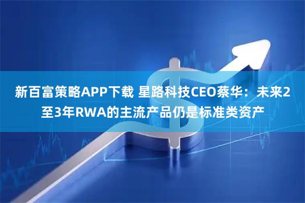 新百富策略APP下载 星路科技CEO蔡华：未来2至3年RWA的主流产品仍是标准类资产