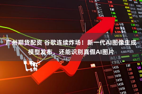 广州期货配资 谷歌连续炸场！新一代AI图像生成模型发布，还能识别真假AI图片
