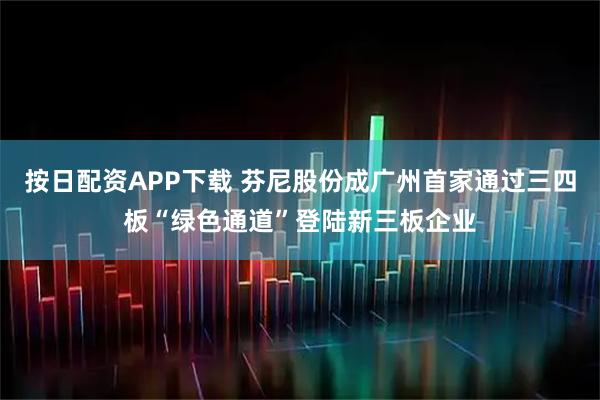 按日配资APP下载 芬尼股份成广州首家通过三四板“绿色通道”登陆新三板企业