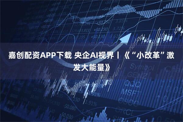 嘉创配资APP下载 央企AI视界丨《“小改革”激发大能量》