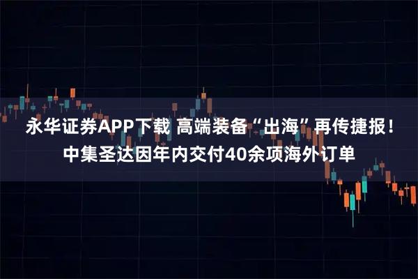 永华证券APP下载 高端装备“出海”再传捷报！中集圣达因年内交付40余项海外订单