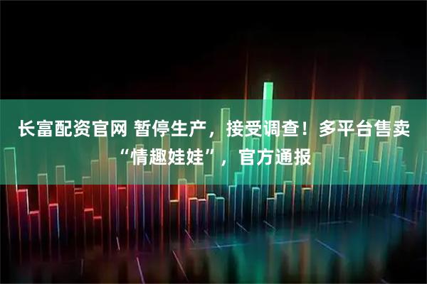 长富配资官网 暂停生产，接受调查！多平台售卖“情趣娃娃”，官方通报