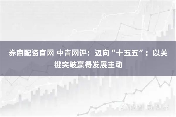 券商配资官网 中青网评：迈向“十五五”：以关键突破赢得发展主动