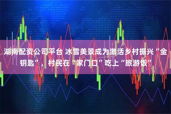 湖南配资公司平台 冰雪美景成为激活乡村振兴“金钥匙”，村民在“家门口”吃上“旅游饭”