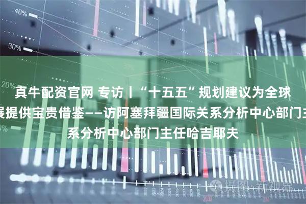 真牛配资官网 专访丨“十五五”规划建议为全球南方国家发展提供宝贵借鉴——访阿塞拜疆国际关系分析中心部门主任哈吉耶夫