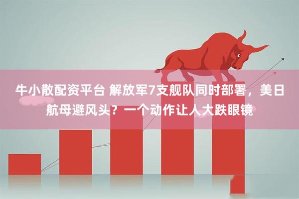牛小散配资平台 解放军7支舰队同时部署，美日航母避风头？一个动作让人大跌眼镜
