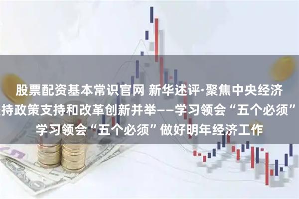 股票配资基本常识官网 新华述评·聚焦中央经济工作会议｜必须坚持政策支持和改革创新并举——学习领会“五个必须”做好明年经济工作