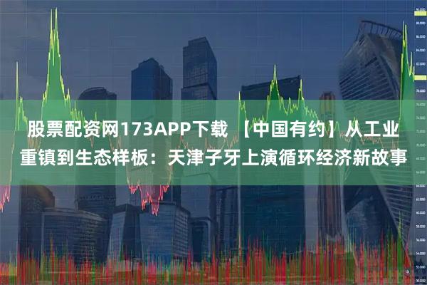 股票配资网173APP下载 【中国有约】从工业重镇到生态样板：天津子牙上演循环经济新故事