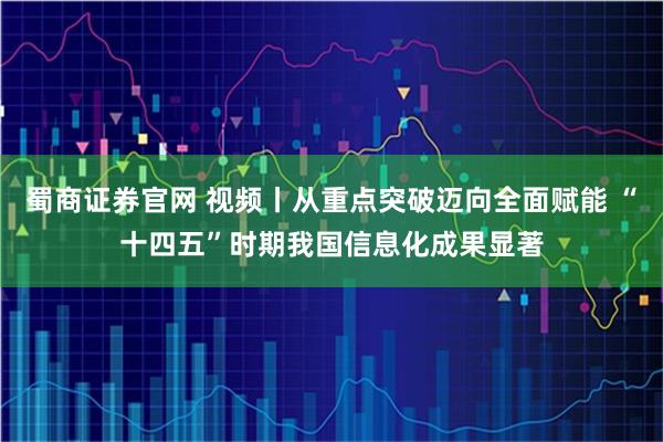 蜀商证券官网 视频丨从重点突破迈向全面赋能 “十四五”时期我国信息化成果显著