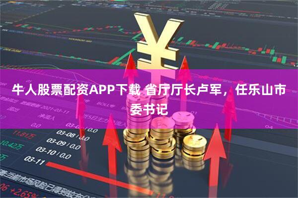 牛人股票配资APP下载 省厅厅长卢军，任乐山市委书记