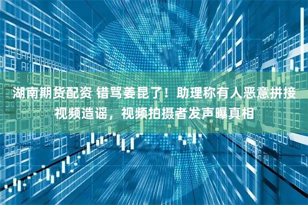 湖南期货配资 错骂姜昆了！助理称有人恶意拼接视频造谣，视频拍摄者发声曝真相