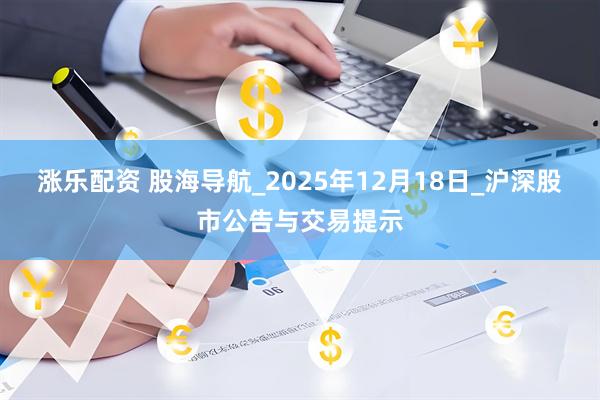 涨乐配资 股海导航_2025年12月18日_沪深股市公告与交易提示
