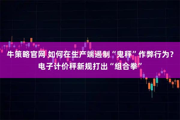 牛策略官网 如何在生产端遏制“鬼秤”作弊行为？电子计价秤新规打出“组合拳”