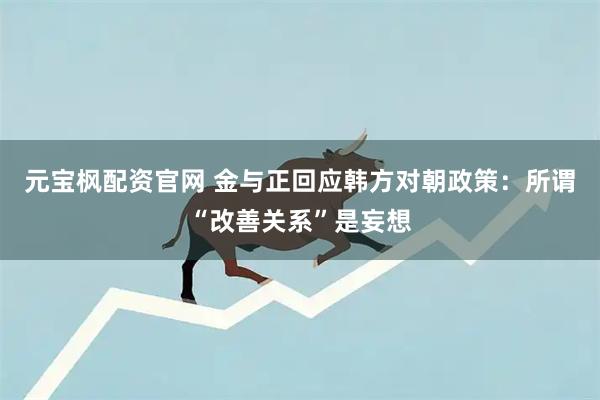 元宝枫配资官网 金与正回应韩方对朝政策：所谓“改善关系”是妄想