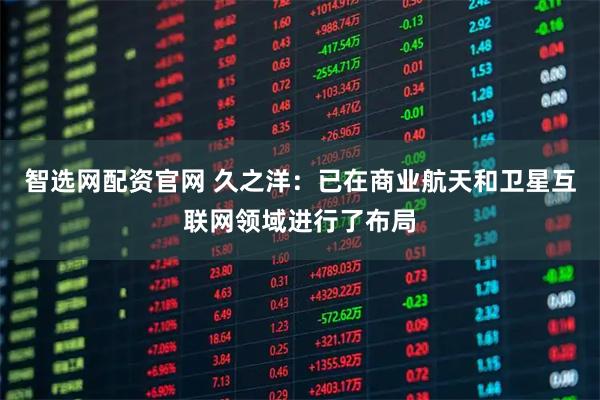 智选网配资官网 久之洋：已在商业航天和卫星互联网领域进行了布局