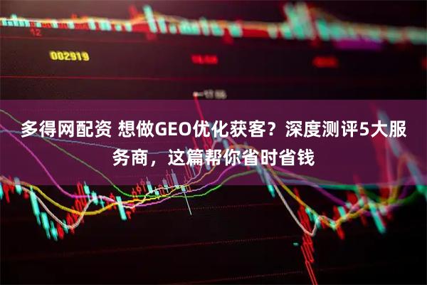 多得网配资 想做GEO优化获客？深度测评5大服务商，这篇帮你省时省钱