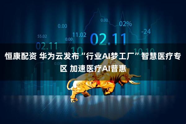 恒康配资 华为云发布“行业AI梦工厂”智慧医疗专区 加速医疗AI普惠