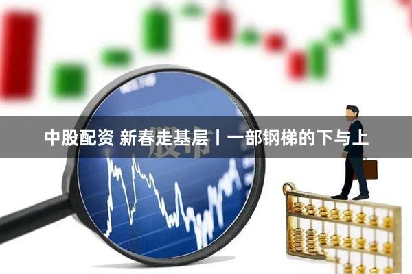 中股配资 新春走基层丨一部钢梯的下与上