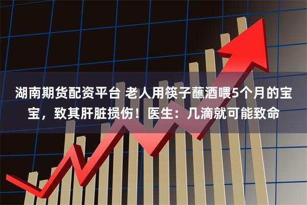 湖南期货配资平台 老人用筷子蘸酒喂5个月的宝宝，致其肝脏损伤！医生：几滴就可能致命