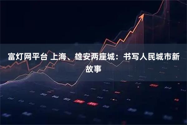 富灯网平台 上海、雄安两座城：书写人民城市新故事