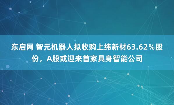 东启网 智元机器人拟收购上纬新材63.62％股份，A股或迎来首家具身智能公司