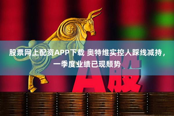 股票网上配资APP下载 奥特维实控人踩线减持，一季度业绩已现颓势