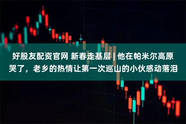 好股友配资官网 新春走基层 | 他在帕米尔高原哭了，老乡的热情让第一次巡山的小伙感动落泪