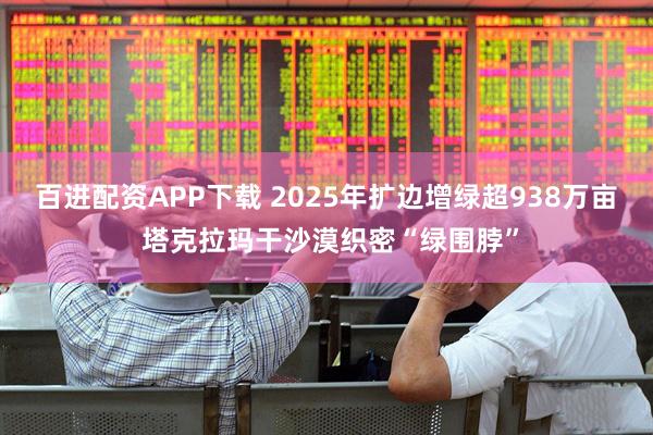 百进配资APP下载 2025年扩边增绿超938万亩 塔克拉玛干沙漠织密“绿围脖”