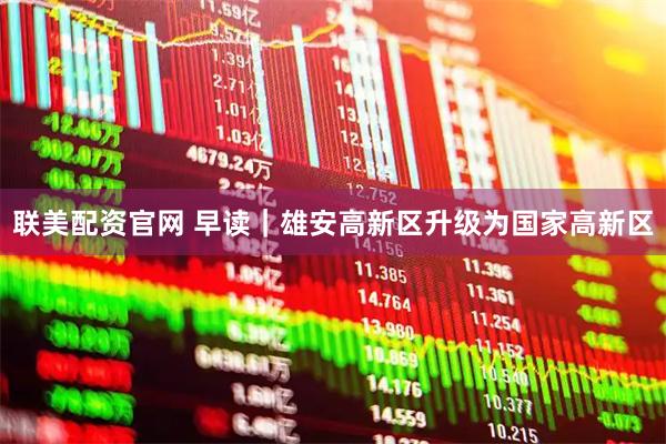 联美配资官网 早读｜雄安高新区升级为国家高新区