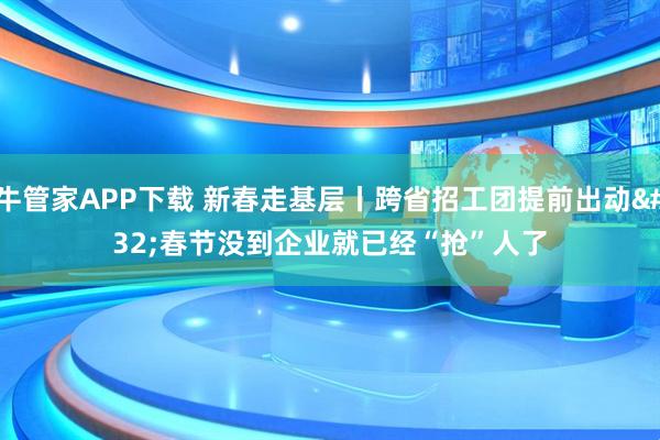 牛管家APP下载 新春走基层丨跨省招工团提前出动 春节没到企业就已经“抢”人了