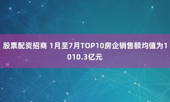 股票配资招商 1月至7月TOP10房企销售额均值为1010.3亿元