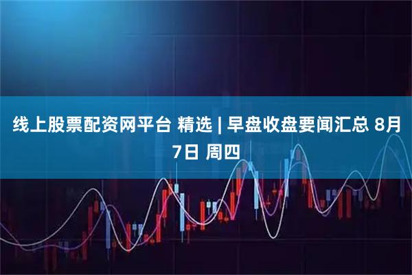 线上股票配资网平台 精选 | 早盘收盘要闻汇总 8月7日 周四
