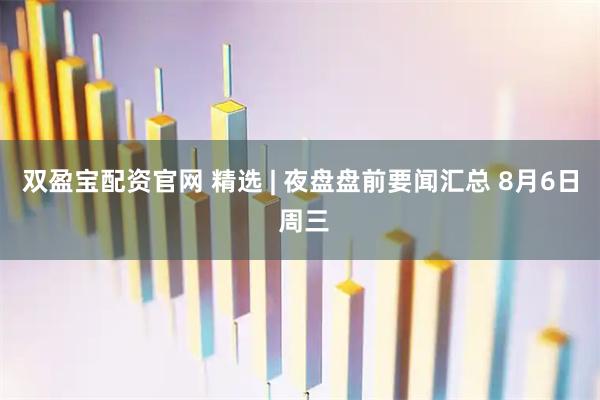 双盈宝配资官网 精选 | 夜盘盘前要闻汇总 8月6日 周三