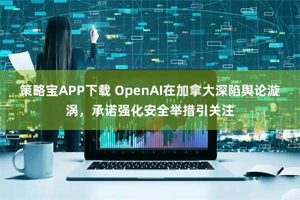 策略宝APP下载 OpenAI在加拿大深陷舆论漩涡，承诺强化安全举措引关注