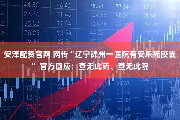安泽配资官网 网传“辽宁锦州一医院有安乐死胶囊” 官方回应：查无此药、查无此院