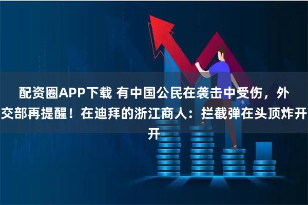 配资圈APP下载 有中国公民在袭击中受伤，外交部再提醒！在迪拜的浙江商人：拦截弹在头顶炸开