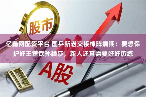 亿鑫网配资平台 国乒新老交接棒阵痛期：要想保护好王楚钦孙颖莎，新人还真需要好好历练