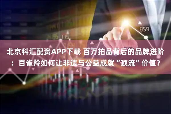 北京科汇配资APP下载 百万拍品背后的品牌进阶：百雀羚如何让非遗与公益成就“顶流”价值？